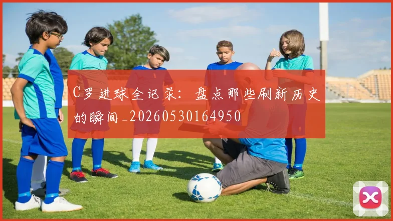 C罗进球全记录：盘点那些刷新历史的瞬间_20260530164950