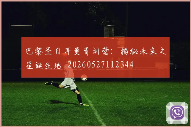巴黎圣日耳曼青训营:揭秘未来之星诞生地_20260527112344