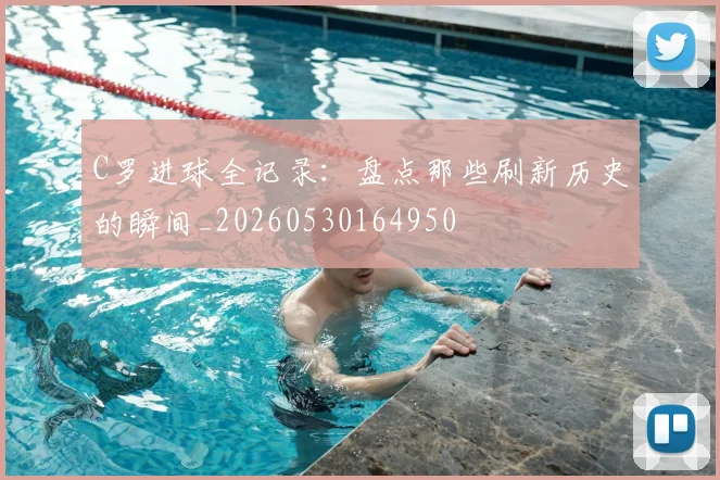 C罗进球全记录：盘点那些刷新历史的瞬间_20260530164950