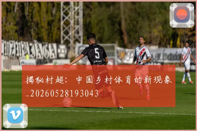 揭秘村超：中国乡村体育的新现象_20260528193043