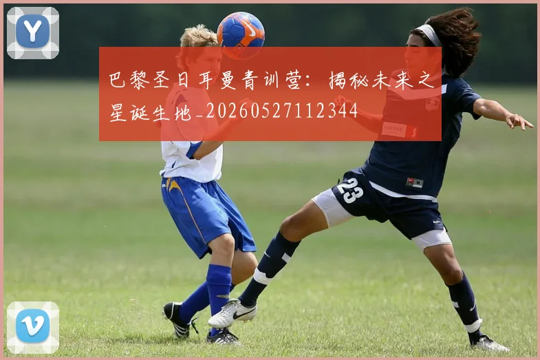 巴黎圣日耳曼青训营:揭秘未来之星诞生地_20260527112344