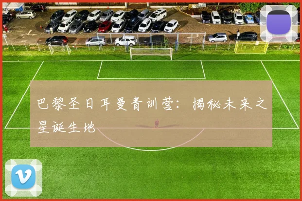 巴黎圣日耳曼青训营:揭秘未来之星诞生地